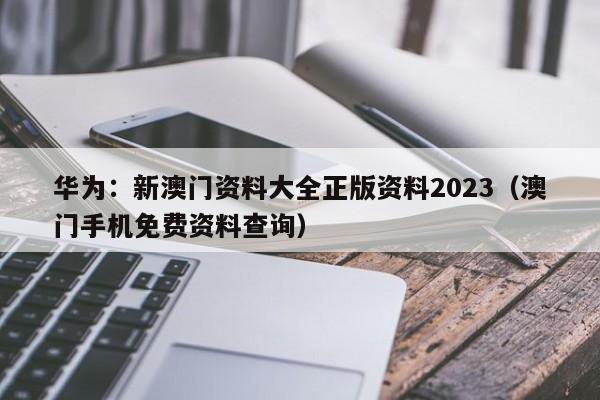 华为：新澳门资料大全正版资料2023（澳门手机免费资料查询）