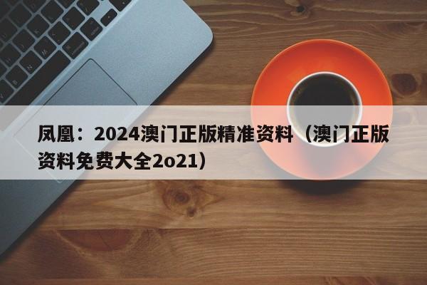 凤凰：2024澳门正版精准资料（澳门正版资料免费大全2o21）