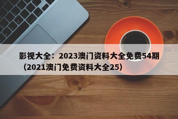 影视大全：2023澳门资料大全免费54期（2021澳门免费资料大全25）