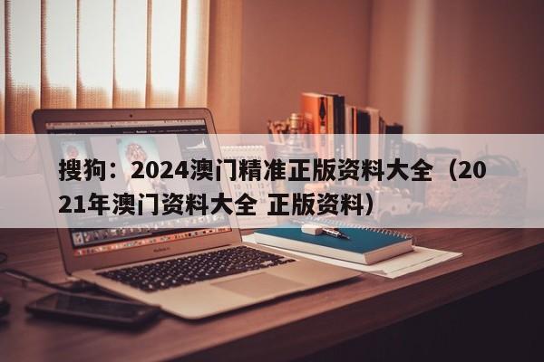 搜狗：2024澳门精准正版资料大全（2021年澳门资料大全 正版资料）