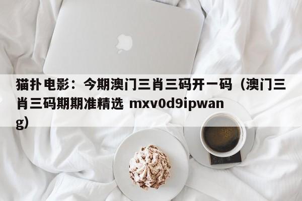 猫扑电影：今期澳门三肖三码开一码（澳门三肖三码期期准精选 mxv0d9ipwang）