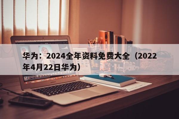 华为：2024全年资料免费大全（2022年4月22日华为）