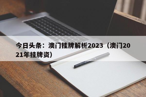 今日头条：澳门挂牌解析2023（澳门2021年挂牌资）