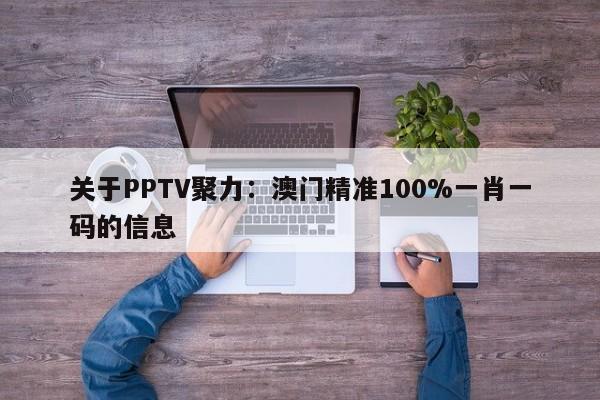 关于PPTV聚力：澳门精准100%一肖一码的信息