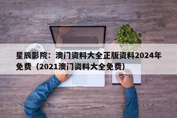 星辰影院：澳门资料大全正版资料2024年免费（2021澳门资料大全免费）