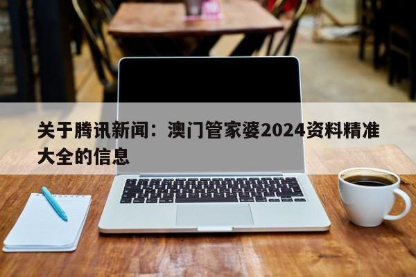 关于腾讯新闻：澳门管家婆2024资料精准大全的信息