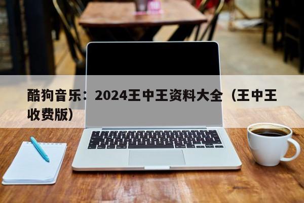 酷狗音乐：2024王中王资料大全（王中王收费版）