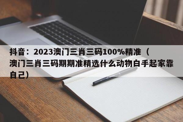 抖音：2023澳门三肖三码100%精准（澳门三肖三码期期准精选什么动物白手起家靠自己）