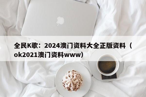 全民K歌：2024澳门资料大全正版资料（ok2021澳门资料www）