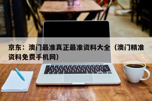 京东：澳门最准真正最准资料大全（澳门精准资料免费手机网）