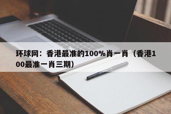 环球网：香港最准的100%肖一肖（香港100最准一肖三期）