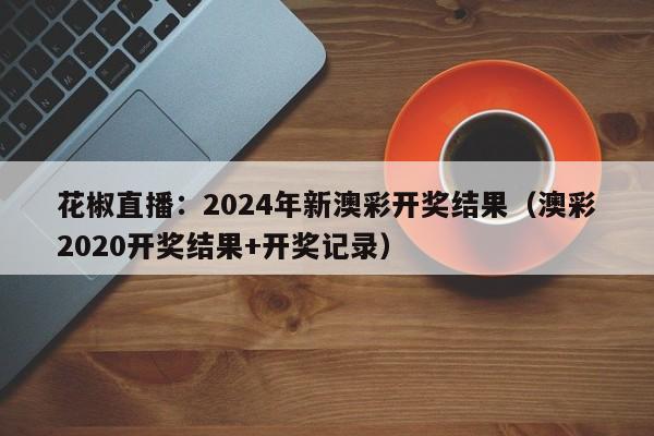 花椒直播：2024年新澳彩开奖结果（澳彩2020开奖结果+开奖记录）