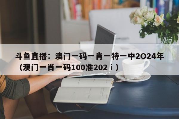 斗鱼直播：澳门一码一肖一特一中2O24年（澳门一肖一码100准202ⅰ）