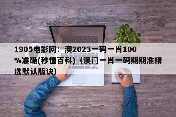 1905电影网：澳2023一码一肖100%准确(秒懂百科)（澳门一肖一码期期准精选默认版诀）