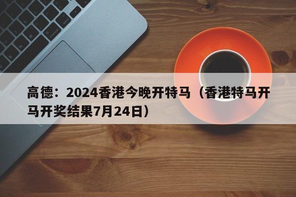 高德：2024香港今晚开特马（香港特马开马开奖结果7月24日）