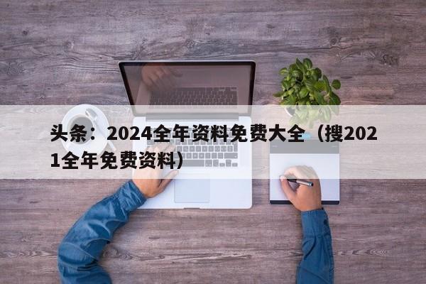 头条：2024全年资料免费大全（搜2021全年免费资料）