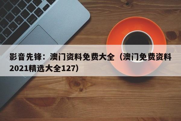 影音先锋：澳门资料免费大全（澳门免费资料2021精选大全127）