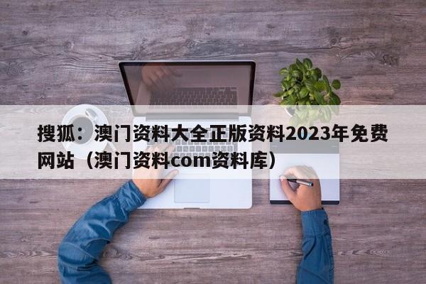 搜狐：澳门资料大全正版资料2023年免费网站（澳门资料com资料库）