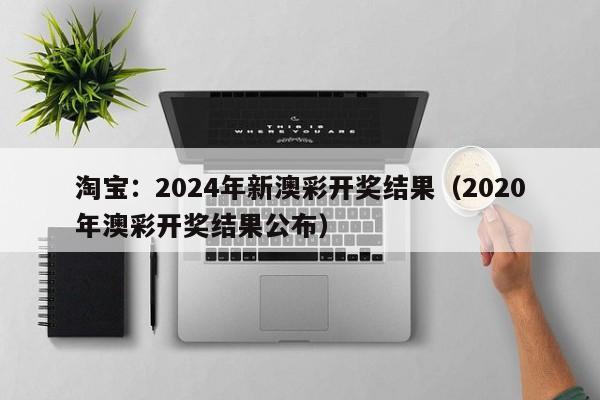 淘宝：2024年新澳彩开奖结果（2020年澳彩开奖结果公布）