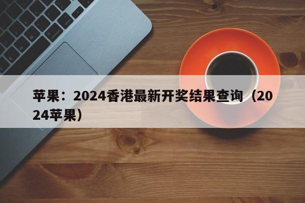 苹果：2024香港最新开奖结果查询（2024苹果）