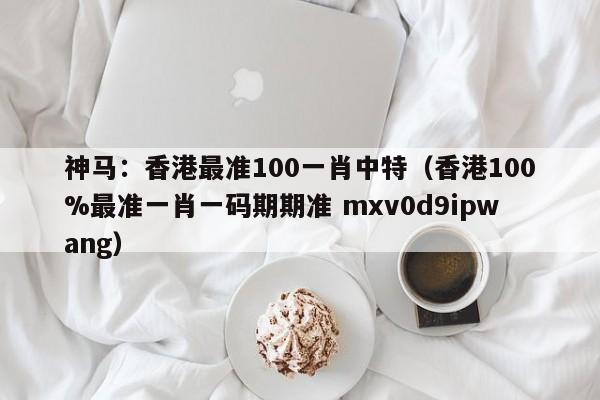 神马：香港最准100一肖中特（香港100%最准一肖一码期期准 mxv0d9ipwang）