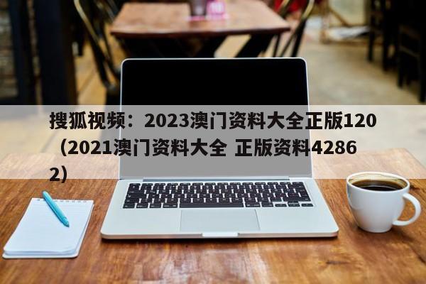 搜狐视频：2023澳门资料大全正版120（2021澳门资料大全 正版资料42862）