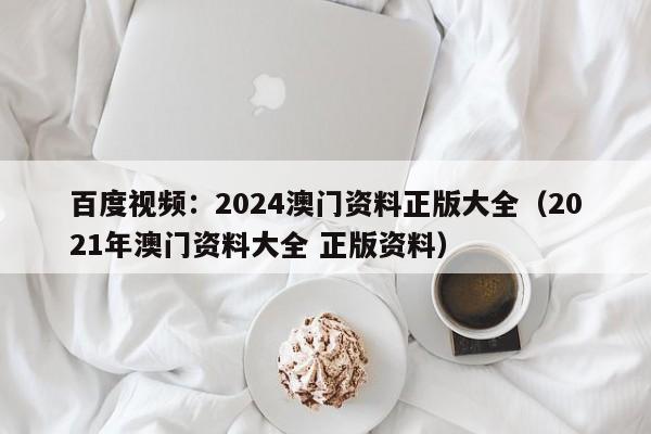 百度视频：2024澳门资料正版大全（2021年澳门资料大全 正版资料）