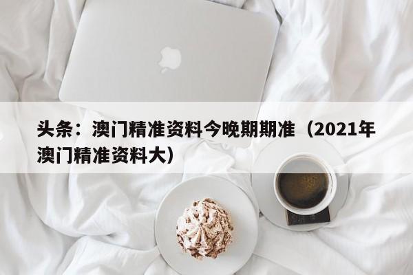 头条：澳门精准资料今晚期期准（2021年澳门精准资料大）