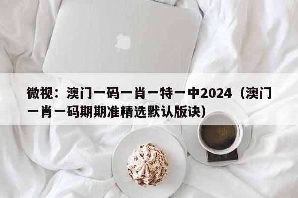 微视：澳门一码一肖一特一中2024（澳门一肖一码期期准精选默认版诀）