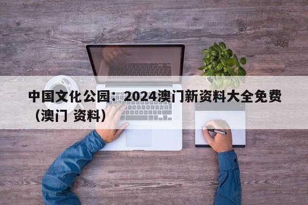 中国文化公园：2024澳门新资料大全免费（澳门 资料）