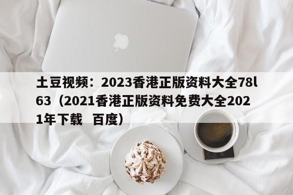 土豆视频：2023香港正版资料大全78l63（2021香港正版资料免费大全2021年下载  百度）