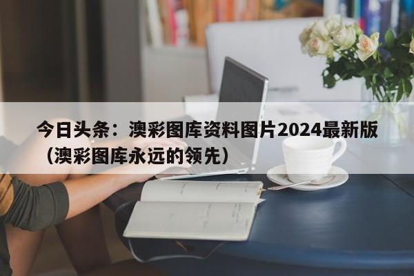 今日头条：澳彩图库资料图片2024最新版（澳彩图库永远的领先）