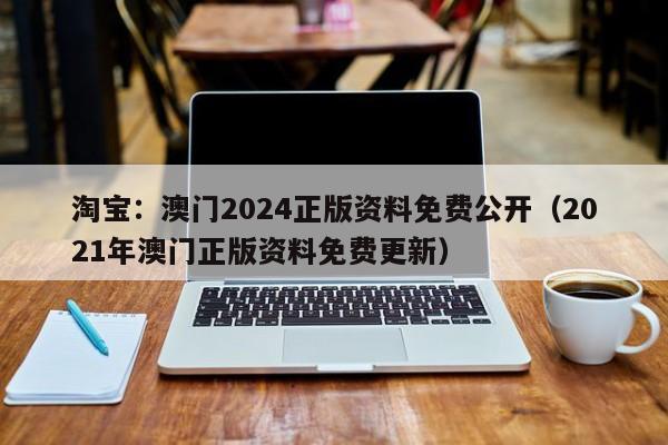 淘宝：澳门2024正版资料免费公开（2021年澳门正版资料免费更新）