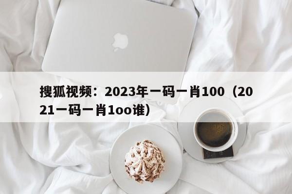 搜狐视频：2023年一码一肖100（2021一码一肖1oo谁）