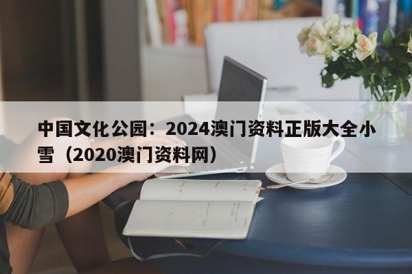中国文化公园：2024澳门资料正版大全小雪（2020澳门资料网）