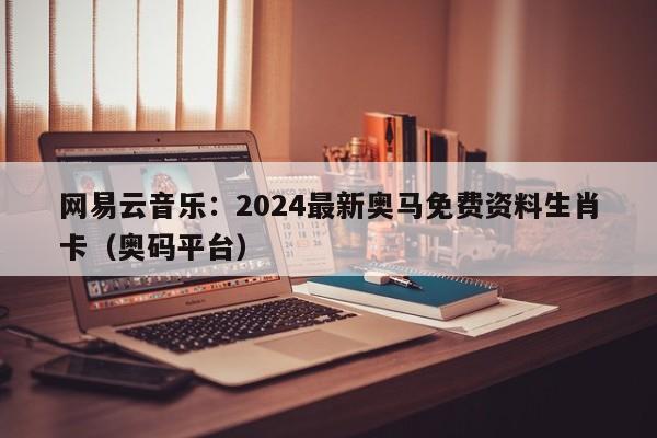 网易云音乐：2024最新奥马免费资料生肖卡（奥码平台）