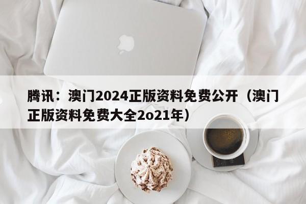 腾讯：澳门2024正版资料免费公开（澳门正版资料免费大全2o21年）