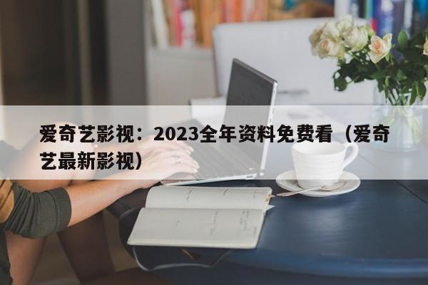 爱奇艺影视：2023全年资料免费看（爱奇艺最新影视）