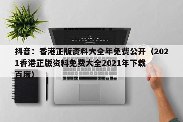 抖音：香港正版资料大全年免费公开（2021香港正版资料免费大全2021年下载  百度）