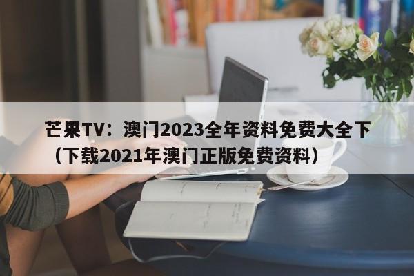 芒果TV：澳门2023全年资料免费大全下（下载2021年澳门正版免费资料）