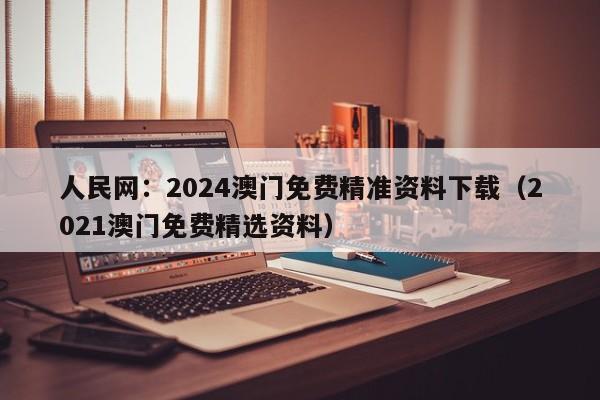 人民网：2024澳门免费精准资料下载（2021澳门免费精选资料）