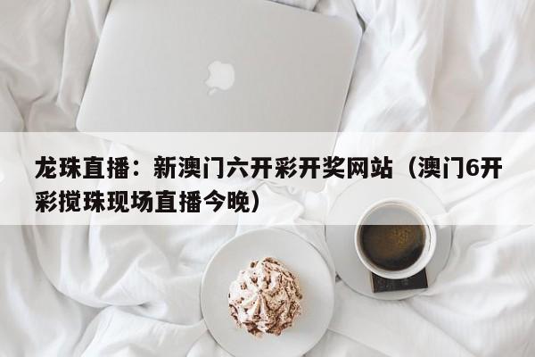 龙珠直播：新澳门六开彩开奖网站（澳门6开彩搅珠现场直播今晚）