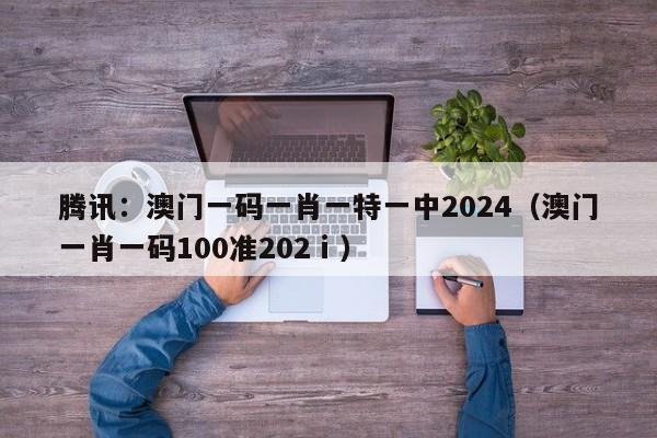 腾讯：澳门一码一肖一特一中2024（澳门一肖一码100准202ⅰ）