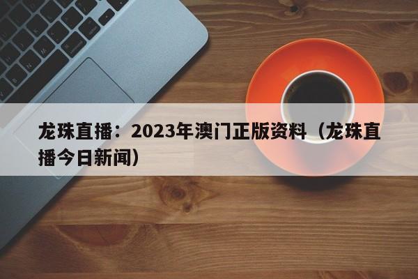 龙珠直播：2023年澳门正版资料（龙珠直播今日新闻）