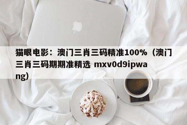 猫眼电影：澳门三肖三码精准100%（澳门三肖三码期期准精选 mxv0d9ipwang）