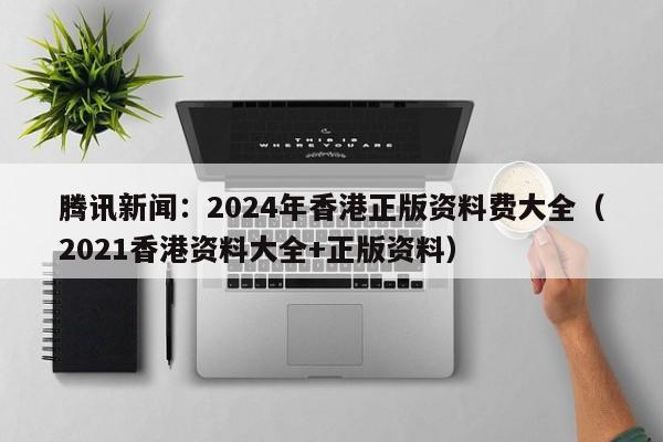 腾讯新闻：2024年香港正版资料费大全（2021香港资料大全+正版资料）